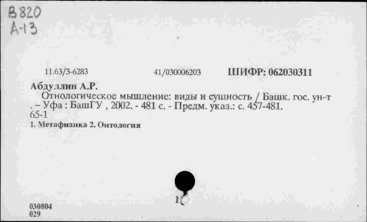 ﻿йзго
А-«Ъ
11.63/3-6283	41/030006203 ШИФР: 062030311
Абдуллин А.Р.
(Этнологическое мышление: виды и сущность / Башк. гос. ун-т . - Уфа: БашГУ , 2002. - 481 с. - Предм. указ.: с. 457-481.
65-1
1. Метафизика 2. Онтология
030804 029